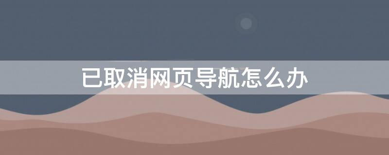 已取消网页导航怎么办（已取消网页导航怎么办但其他地方没有）