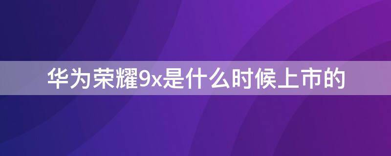 华为荣耀9x是什么时候上市的（荣耀9x是什么时间发售的）