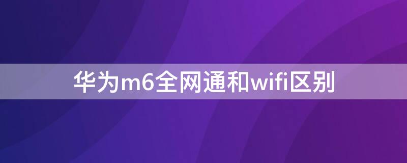 华为m6全网通和wifi区别（华为m6lte版和wifi版的区别）