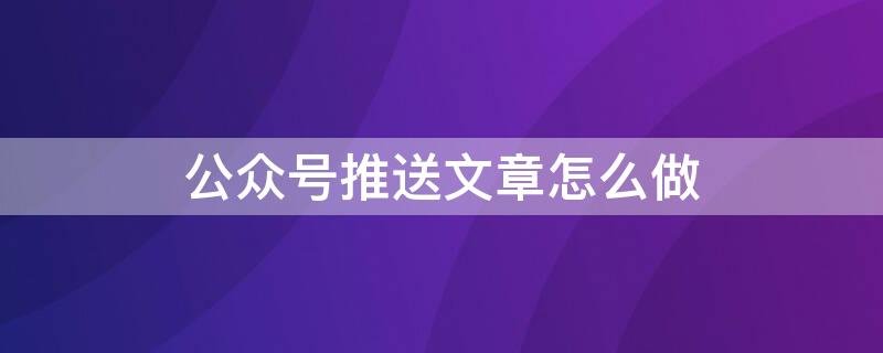 公众号推送文章怎么做（公众号推送内容怎么做）