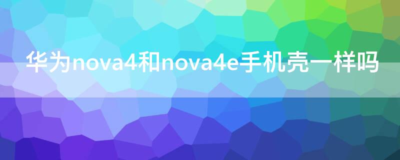 华为nova4和nova4e手机壳一样吗（nova4和nova4e手机壳的区别）