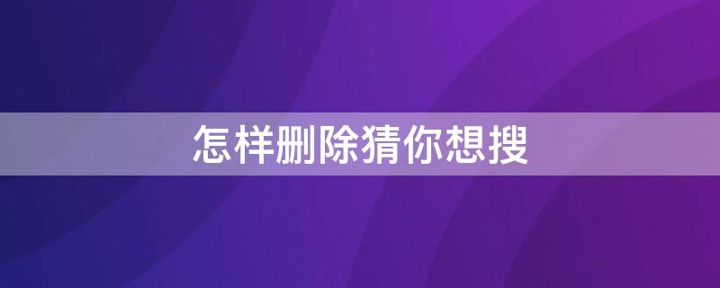 怎样删除猜你想搜（怎样删除猜你想搜浏览器）