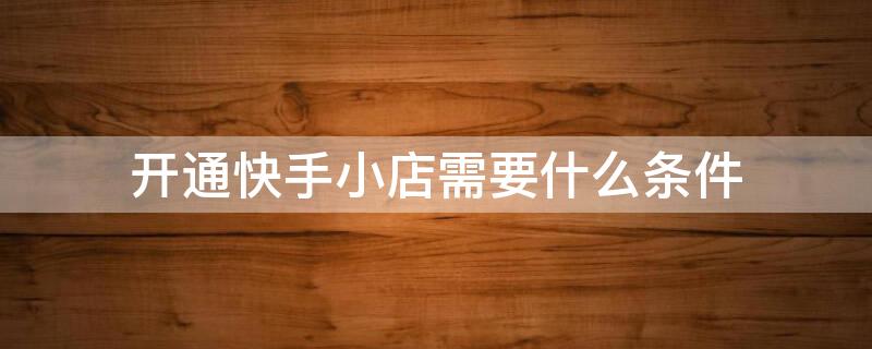 开通快手小店需要什么条件（开通快手小店需要什么条件推广赚钱怎么弄）