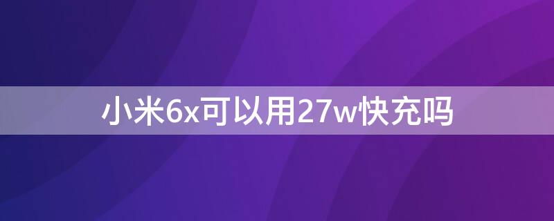 小米6x可以用27w快充吗 小米6x可以用27w快充吗