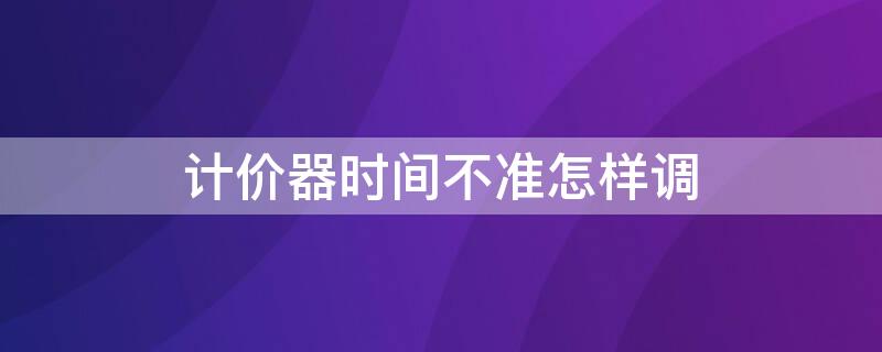 計價器時間不準(zhǔn)怎樣調(diào)（計價器時間不對怎么調(diào)）