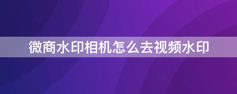 微商水印相机怎么去视频水印 微商水印相机可以去视频水印吗