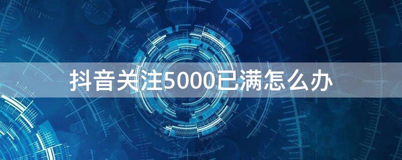 抖音关注5000已满怎么办 抖音关注超过5000了是怎么回事