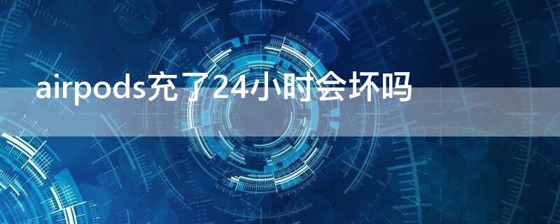 airpods充了24小时会坏吗（airpods充多久会重新亮灯）