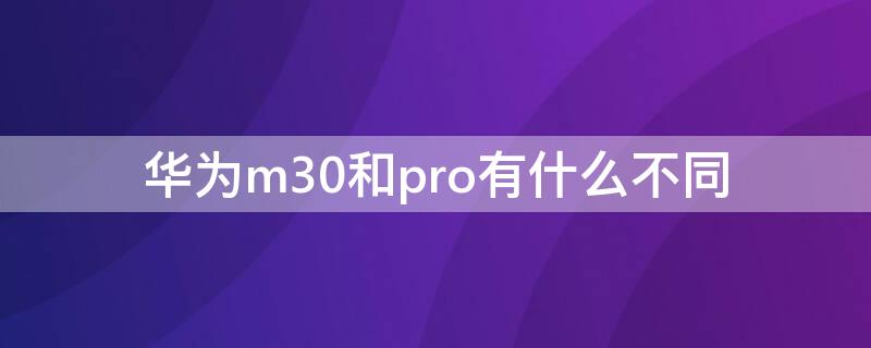 华为m30和pro有什么不同 m30pro 华为和m30e