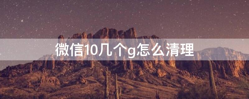 微信10幾個(gè)g怎么清理（微信10幾個(gè)g怎么清理內(nèi)存）