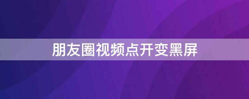 朋友圈视频点开变黑屏 朋友圈点开视频是黑的