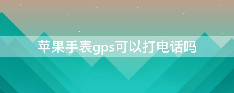 iPhone手表gps可以打电话吗 苹果手表gps可以接听电话吗