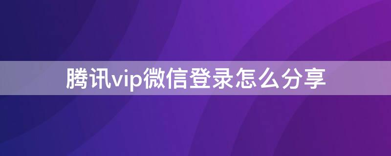 腾讯vip微信登录怎么分享 腾讯vip微信怎么分享给朋友一起使用