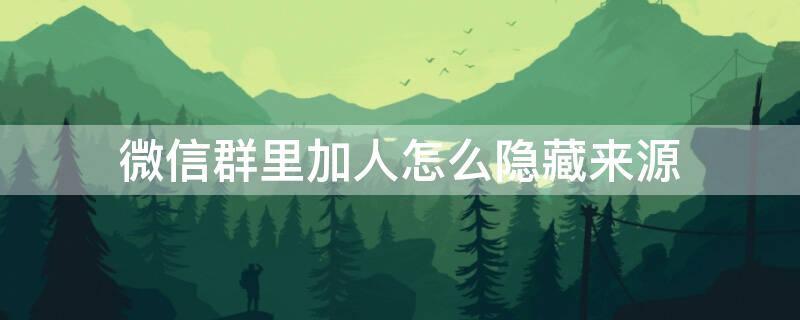 微信群里加人怎么隐藏来源 微信群里加人怎么隐藏来源信息