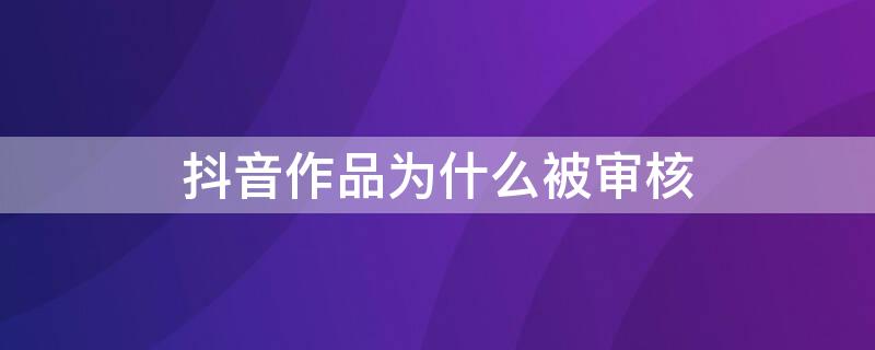 抖音作品為什么被審核（抖音作品為什么被審核很久）