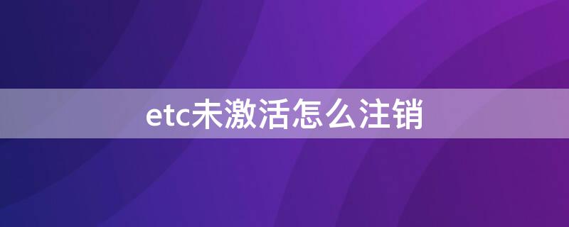 etc未激活怎么注销（etc办理未激活怎么取消）