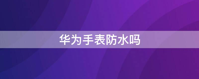 华为手表防水吗 华为手表防水吗可以游泳吗