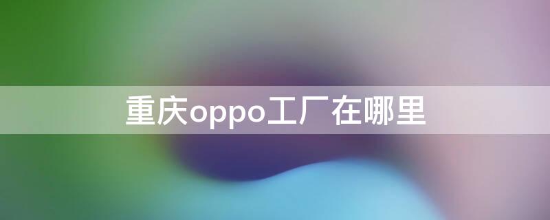 重慶oppo工廠在哪里 oppo重慶工廠地址查詢