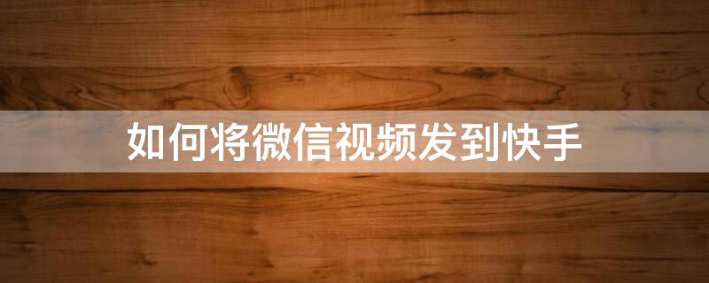 如何將微信視頻發(fā)到快手（怎么把微信視頻發(fā)到快手上）