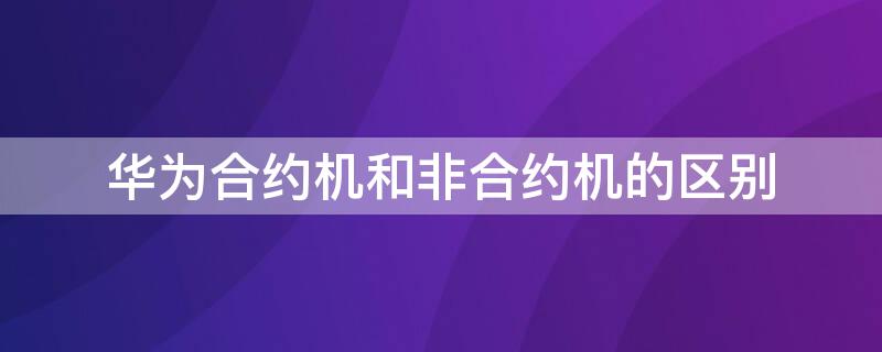 华为合约机和非合约机的区别（华为合约机和非合约机的区别是什么）