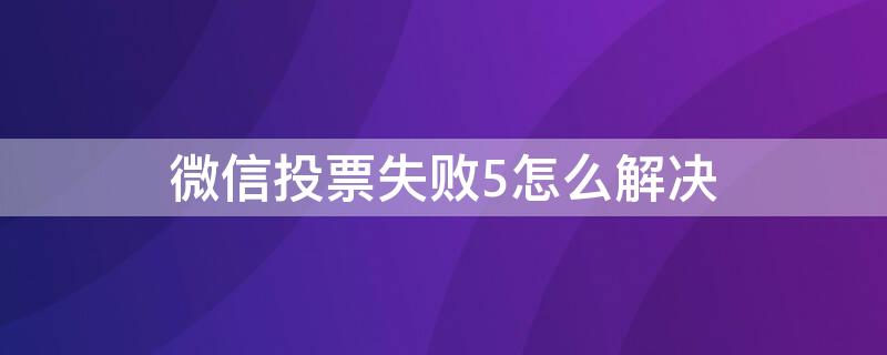 微信投票失败5怎么解决（为什么微信投票显示投票失败5）