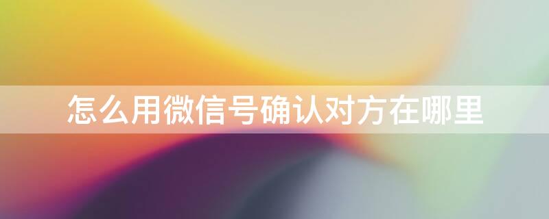 怎么用微信號確認對方在哪里 怎樣從微信賬號知道對方的手機號碼