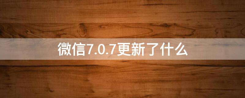 微信7.0.7更新了什么（微信7.0.17更新了什么）