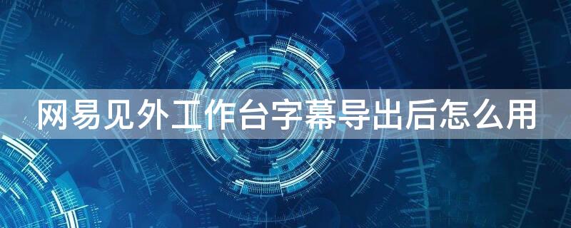 网易见外工作台字幕导出后怎么用 网易见外平台字幕导出后为什么是乱码