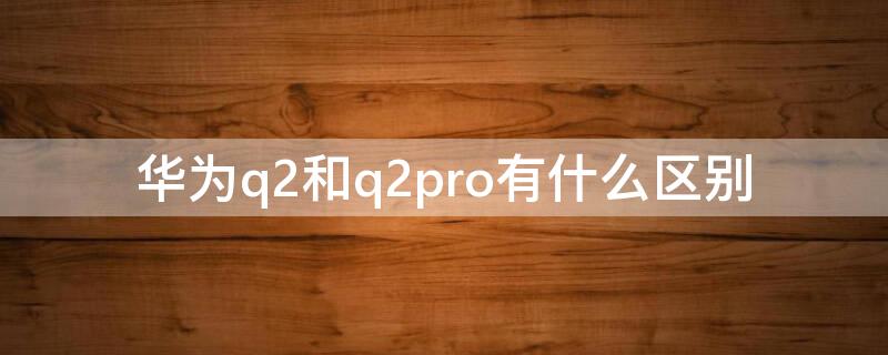 华为q2和q2pro有什么区别 华为q2和q2 pro啥区别