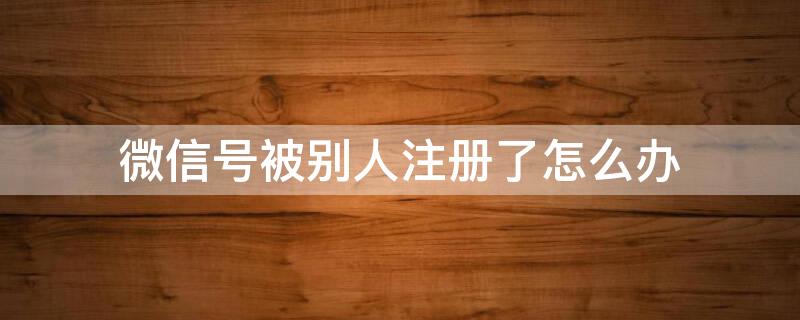 微信号被别人注册了怎么办 手机微信号被别人注册了怎么办