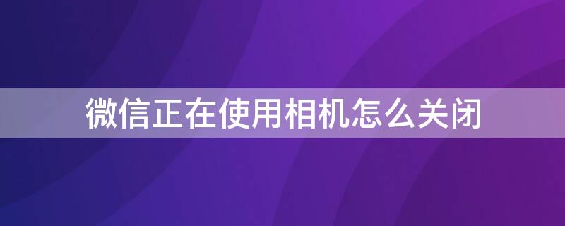 微信正在使用相机怎么关闭（微信正在使用相机怎么关闭功能）