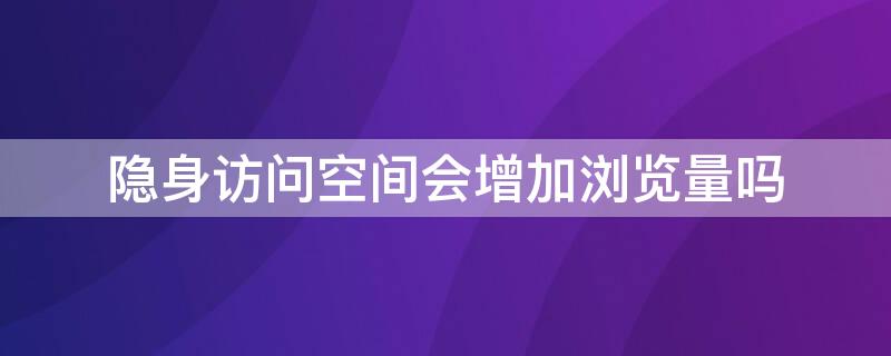 隐身访问空间会增加浏览量吗（隐身访问空间会增加浏览量吗知乎）