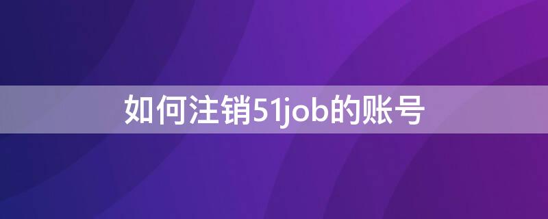 如何注销51job的账号 怎么注销51job绑定手机号