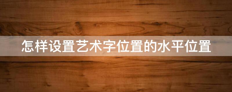 怎样设置艺术字位置的水平位置 怎样设置艺术字位置的水平位置和位置