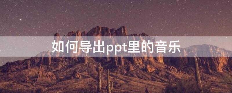 如何导出ppt里的音乐 如何导出ppt里的音乐文件