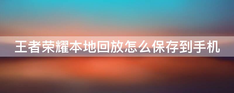 王者荣耀本地回放怎么保存到手机 王者荣耀本地回放怎么保存到手机视频