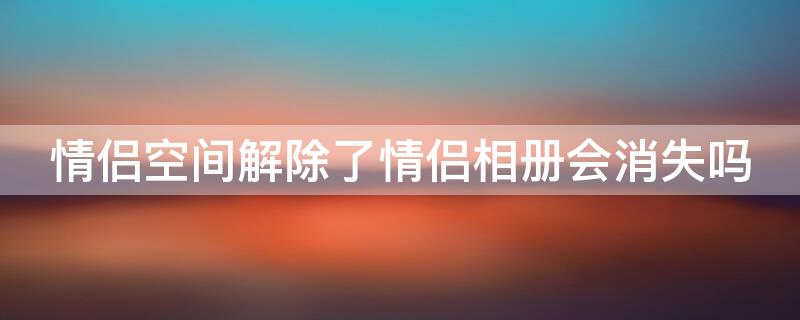 情侣空间解除了情侣相册会消失吗 情侣空间解除了情侣相册会消失吗怎么办