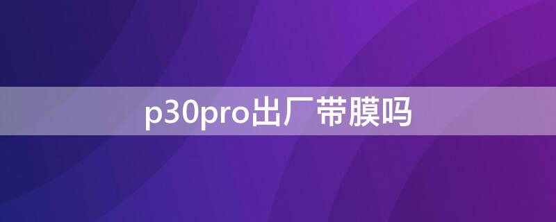 p30pro出厂带膜吗 华为p30 pro出厂时贴了膜吗