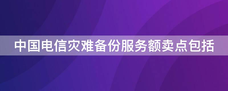 中国电信灾难备份服务额卖点包括（中国电信灾难备份服务的卖点包括整体性）