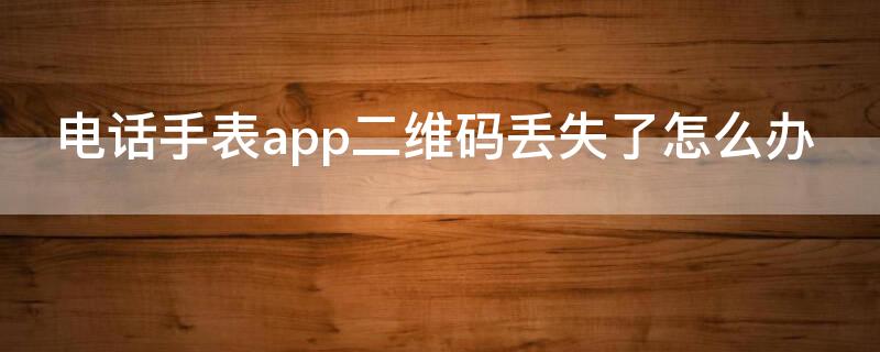 電話手表app二維碼丟失了怎么辦（電話手表二維碼不見(jiàn)了）