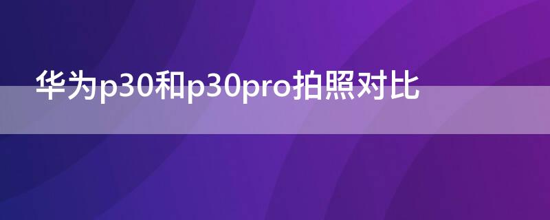 华为p30和p30pro拍照对比（p30拍照比p30pro差多少）