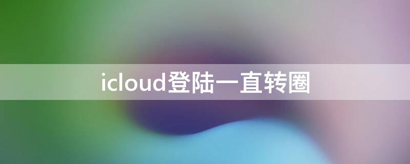 icloud登陆一直转圈 icloud登陆转圈圈