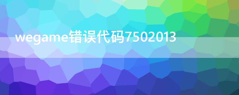 wegame错误代码7502013（wegame错误代码7502019）