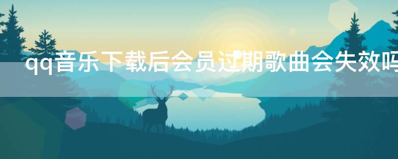 qq音乐下载后会员过期歌曲会失效吗（qq音乐下载后会员过期歌曲会失效吗）