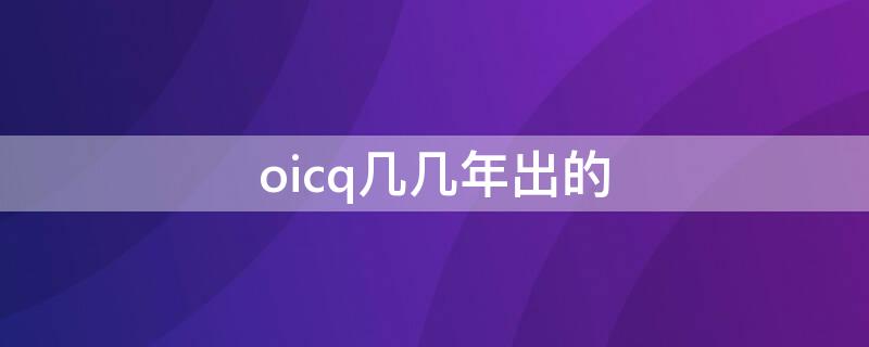 oicq几几年出的（oicq什么时候出来的）