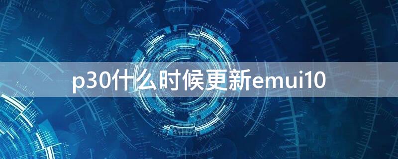 p30什么时候更新emui10（p30什么时候更新3.0208）