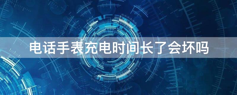 電話手表充電時(shí)間長了會壞嗎（電話手表充電時(shí)間過長會損壞電池嗎?）