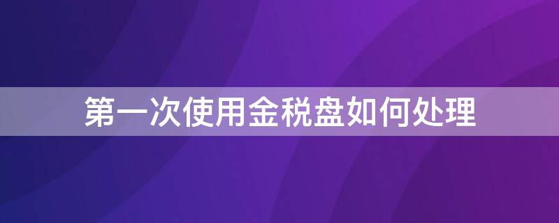 第一次使用金税盘如何处理 首次使用金税盘要下什么软件