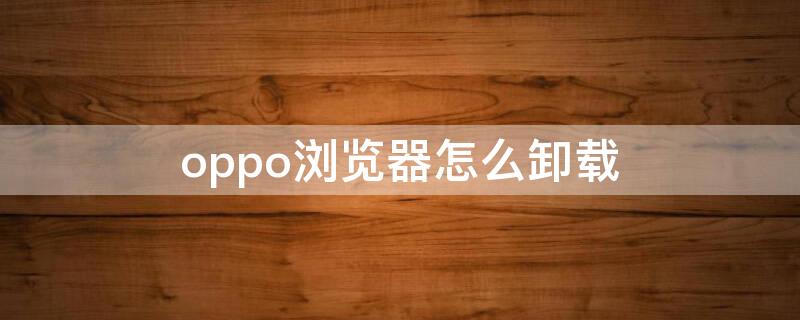 oppo浏览器怎么卸载 oppo浏览器怎么卸载不了