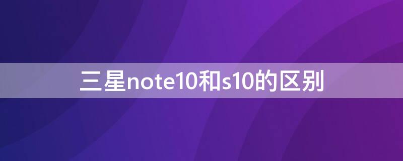 三星note10和s10的区别（三星note10和s10哪个好）